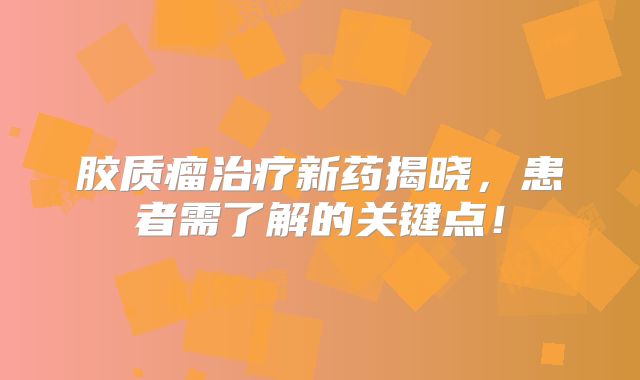 胶质瘤治疗新药揭晓，患者需了解的关键点！