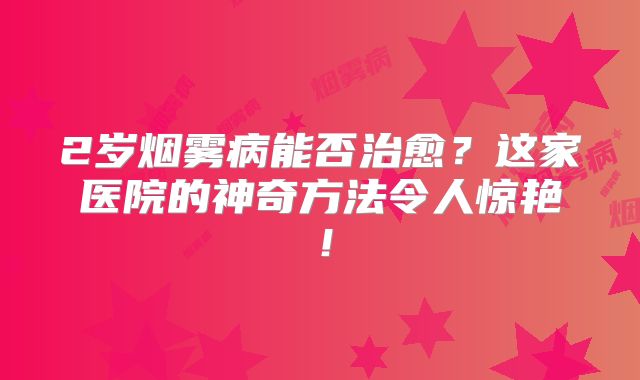 2岁烟雾病能否治愈？这家医院的神奇方法令人惊艳！