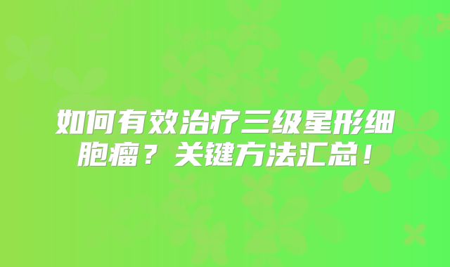 如何有效治疗三级星形细胞瘤？关键方法汇总！