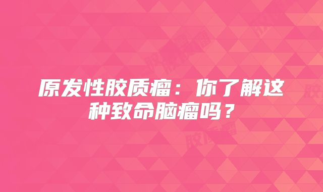 原发性胶质瘤：你了解这种致命脑瘤吗？