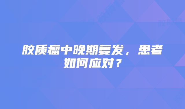 胶质瘤中晚期复发，患者如何应对？