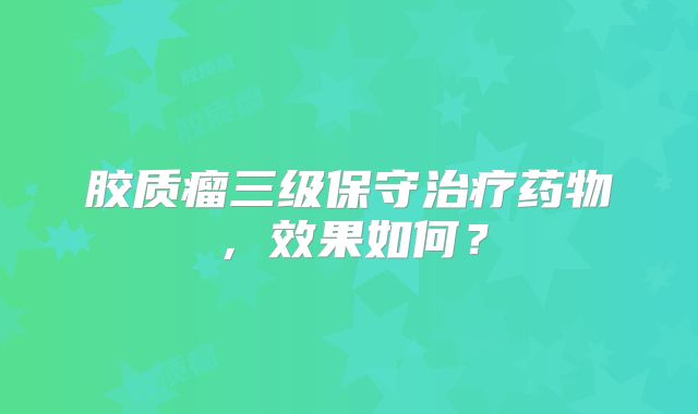 胶质瘤三级保守治疗药物，效果如何？