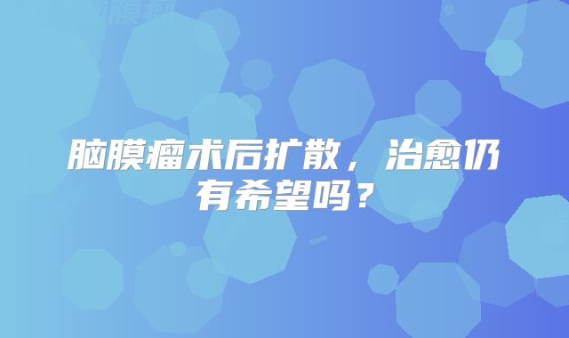 脑膜瘤术后扩散，治愈仍有希望吗？