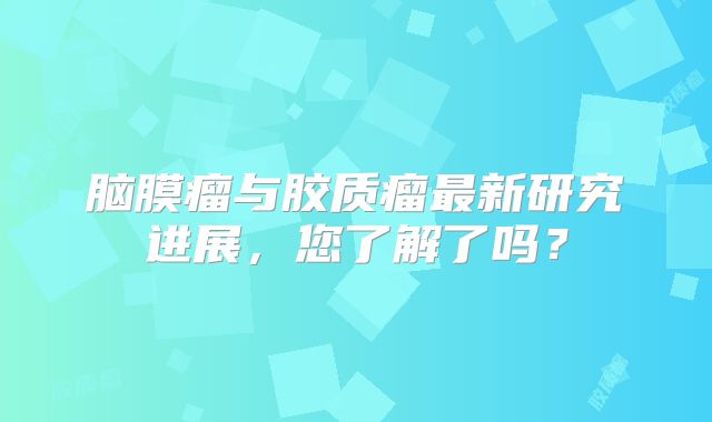 脑膜瘤与胶质瘤最新研究进展，您了解了吗？