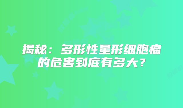 揭秘：多形性星形细胞瘤的危害到底有多大？