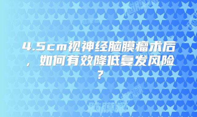 4.5cm视神经脑膜瘤术后，如何有效降低复发风险？