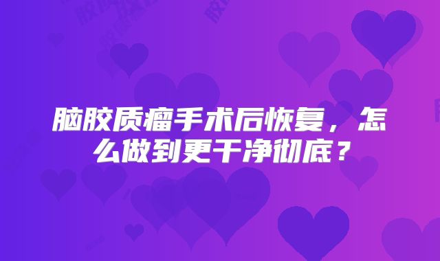 脑胶质瘤手术后恢复，怎么做到更干净彻底？