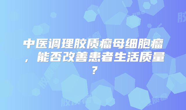 中医调理胶质瘤母细胞瘤，能否改善患者生活质量？