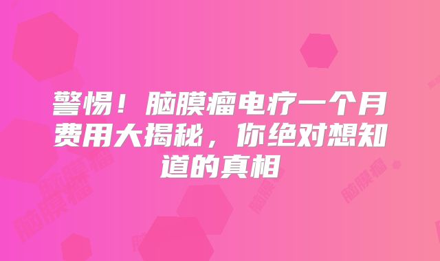 警惕！脑膜瘤电疗一个月费用大揭秘，你绝对想知道的真相