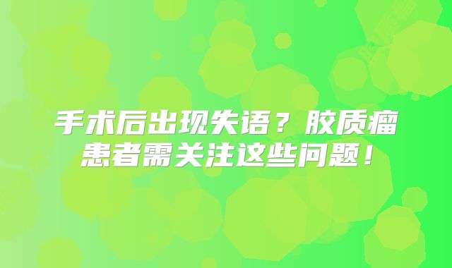 手术后出现失语？胶质瘤患者需关注这些问题！