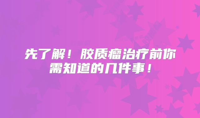 先了解！胶质瘤治疗前你需知道的几件事！