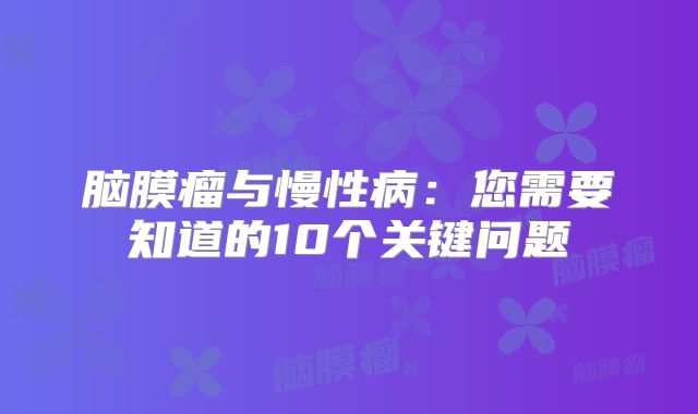 脑膜瘤与慢性病：您需要知道的10个关键问题