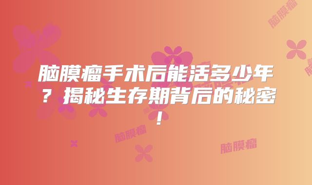 脑膜瘤手术后能活多少年？揭秘生存期背后的秘密！