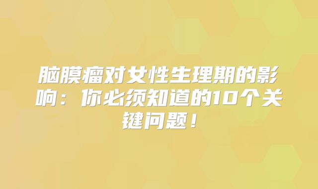 脑膜瘤对女性生理期的影响：你必须知道的10个关键问题！