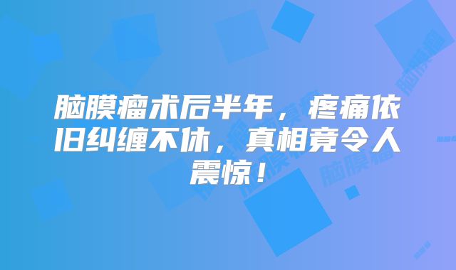 脑膜瘤术后半年，疼痛依旧纠缠不休，真相竟令人震惊！