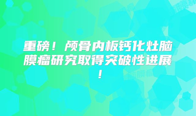 重磅！颅骨内板钙化灶脑膜瘤研究取得突破性进展！