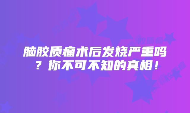 脑胶质瘤术后发烧严重吗？你不可不知的真相！