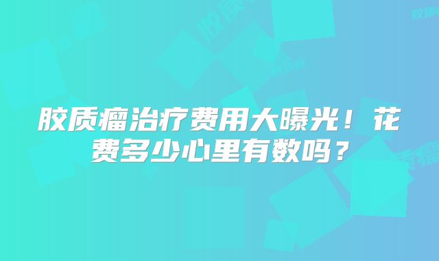 胶质瘤治疗费用大曝光！花费多少心里有数吗？