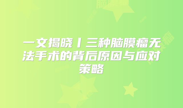 一文揭晓丨三种脑膜瘤无法手术的背后原因与应对策略