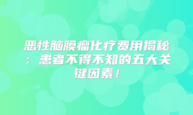 恶性脑膜瘤化疗费用揭秘：患者不得不知的五大关键因素！