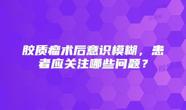 胶质瘤术后意识模糊，患者应关注哪些问题？