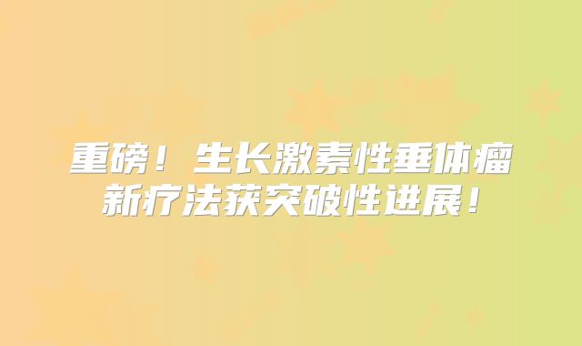 重磅！生长激素性垂体瘤新疗法获突破性进展！