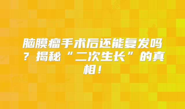 脑膜瘤手术后还能复发吗？揭秘“二次生长”的真相！