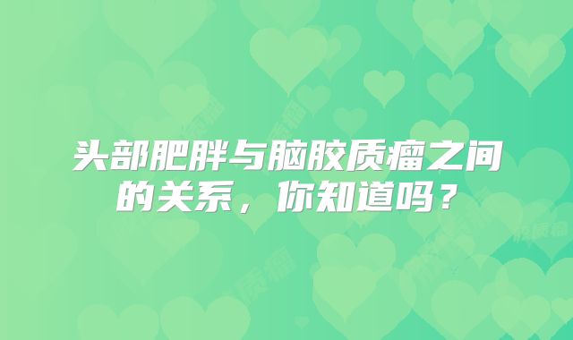 头部肥胖与脑胶质瘤之间的关系，你知道吗？