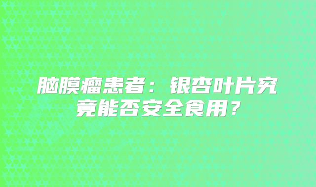 脑膜瘤患者：银杏叶片究竟能否安全食用？