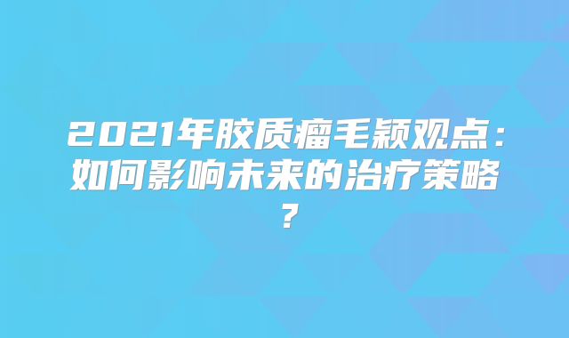 2021年胶质瘤毛颖观点：如何影响未来的治疗策略？