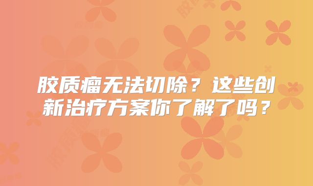胶质瘤无法切除？这些创新治疗方案你了解了吗？