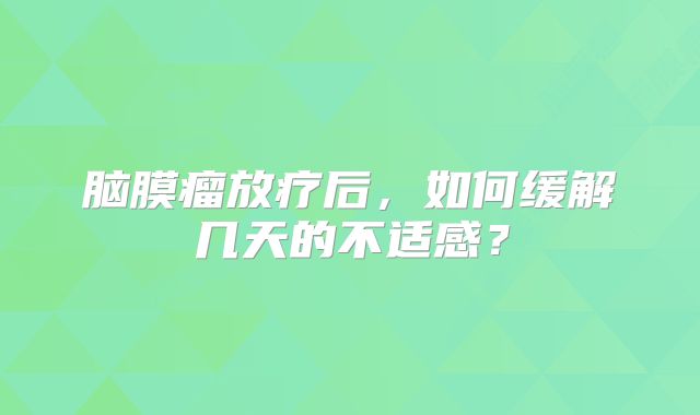 脑膜瘤放疗后，如何缓解几天的不适感？