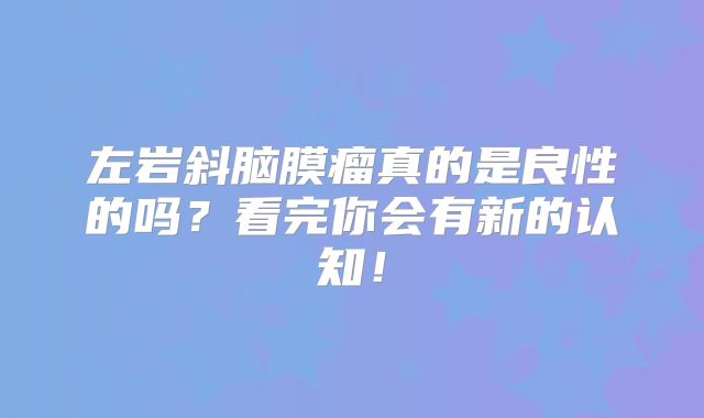 左岩斜脑膜瘤真的是良性的吗？看完你会有新的认知！