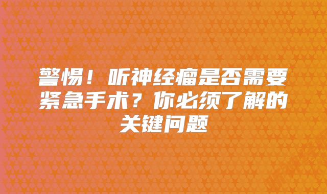 警惕！听神经瘤是否需要紧急手术？你必须了解的关键问题
