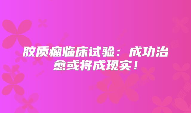 胶质瘤临床试验：成功治愈或将成现实！