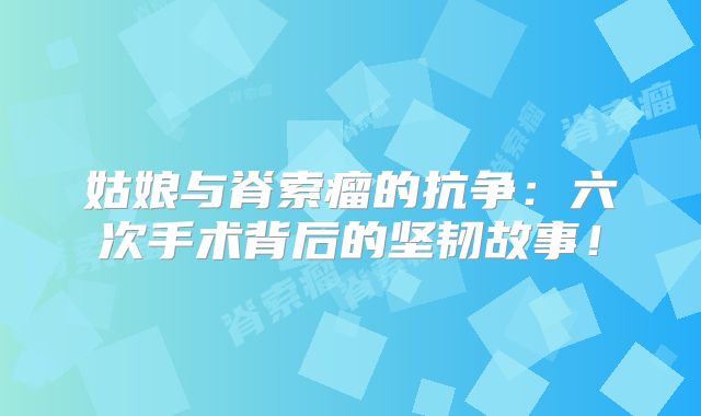 姑娘与脊索瘤的抗争：六次手术背后的坚韧故事！