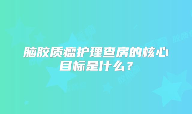 脑胶质瘤护理查房的核心目标是什么？