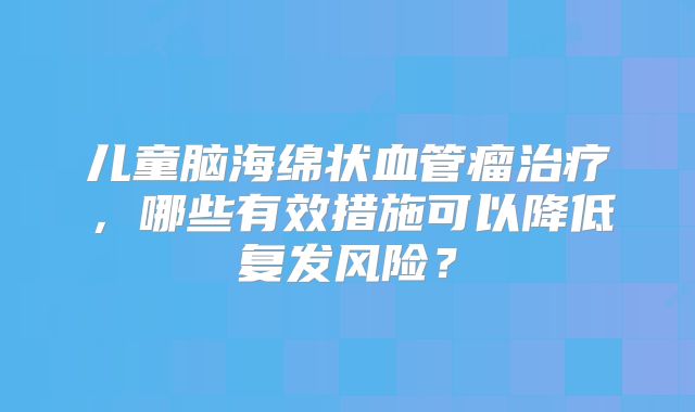 儿童脑海绵状血管瘤治疗，哪些有效措施可以降低复发风险？