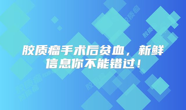 胶质瘤手术后贫血，新鲜信息你不能错过！
