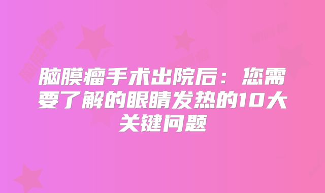 脑膜瘤手术出院后：您需要了解的眼睛发热的10大关键问题