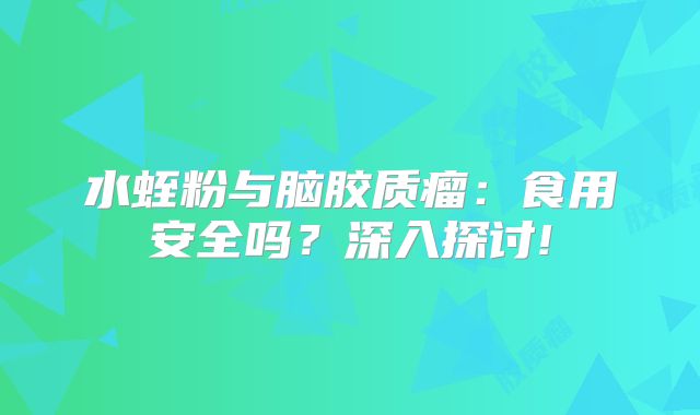 水蛭粉与脑胶质瘤：食用安全吗？深入探讨!