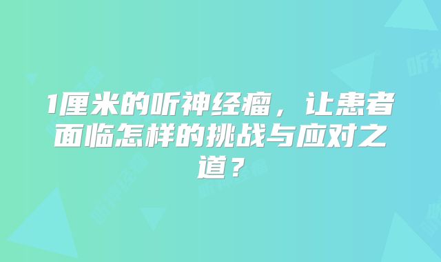1厘米的听神经瘤，让患者面临怎样的挑战与应对之道？