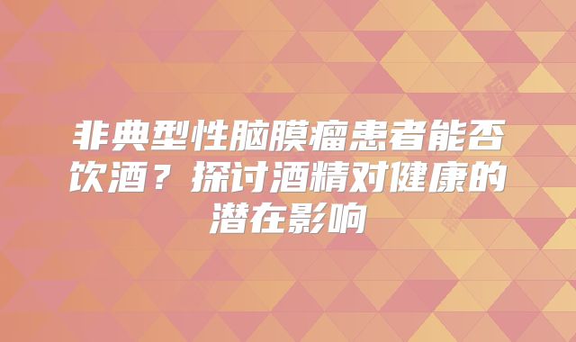 非典型性脑膜瘤患者能否饮酒？探讨酒精对健康的潜在影响
