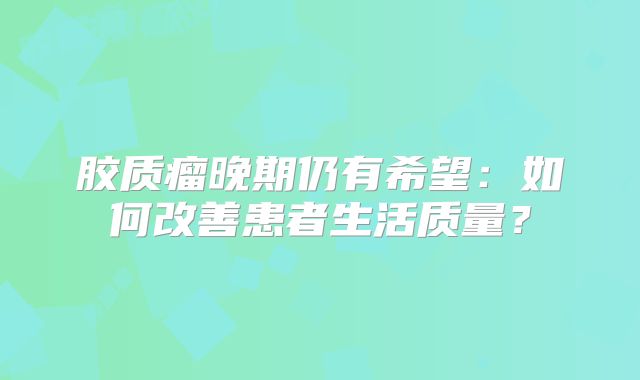 胶质瘤晚期仍有希望：如何改善患者生活质量？