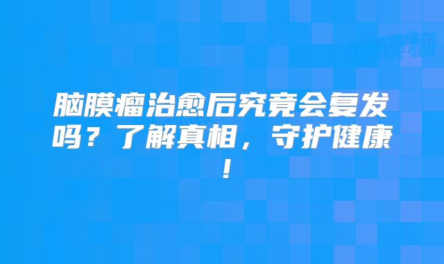 脑膜瘤治愈后究竟会复发吗？了解真相，守护健康！