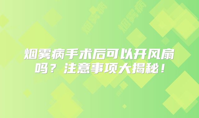 烟雾病手术后可以开风扇吗？注意事项大揭秘！