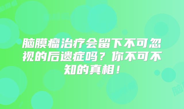 脑膜瘤治疗会留下不可忽视的后遗症吗？你不可不知的真相！