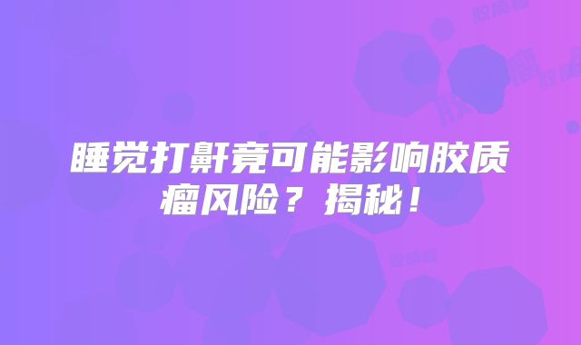 睡觉打鼾竟可能影响胶质瘤风险？揭秘！