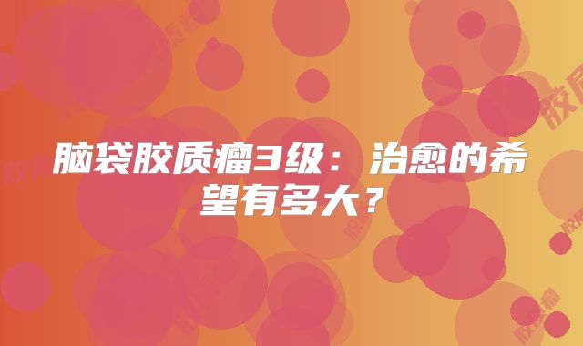 脑袋胶质瘤3级：治愈的希望有多大？