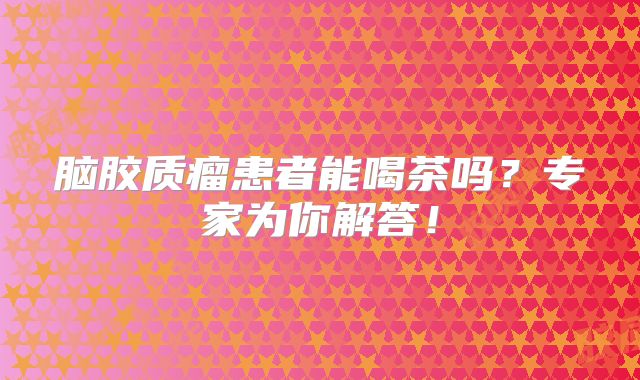 脑胶质瘤患者能喝茶吗？专家为你解答！